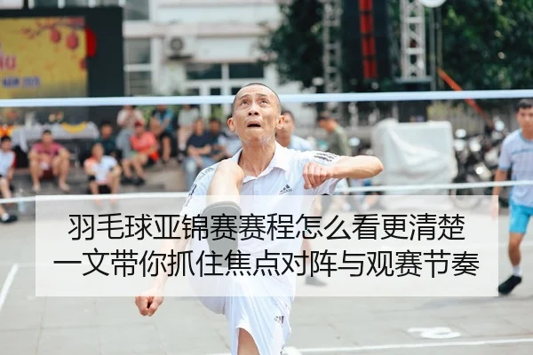 羽毛球亚锦赛赛程怎么看更清楚 一文带你抓住焦点对阵与观赛节奏